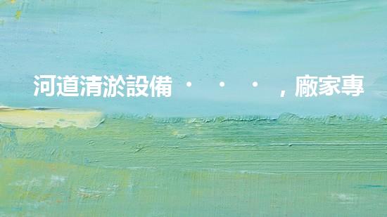 河道清淤設備，廠家專業(yè)保障水質(zhì)清潔